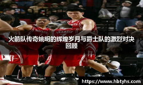 火箭队传奇姚明的辉煌岁月与爵士队的激烈对决回顾